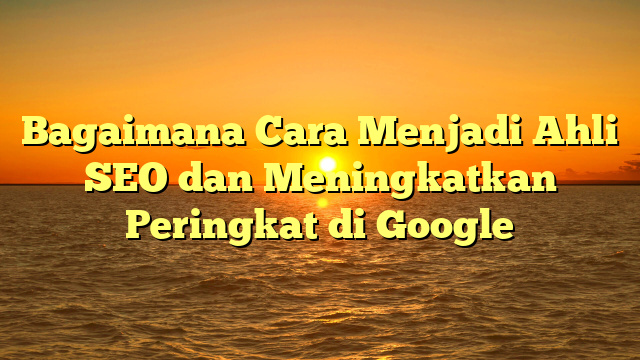Bagaimana Cara Menjadi Ahli SEO dan Meningkatkan Peringkat di Google