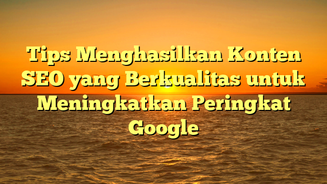 Tips Menghasilkan Konten SEO yang Berkualitas untuk Meningkatkan Peringkat Google