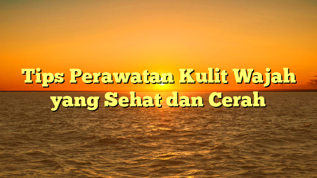 Tips Perawatan Kulit Wajah yang Sehat dan Cerah